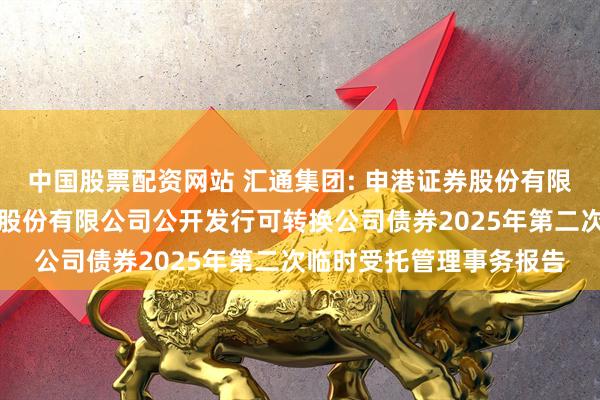 中国股票配资网站 汇通集团: 申港证券股份有限公司关于汇通建设集团股份有限公司公开发行可转换公司债券2025年第二次临时受托管理事务报告