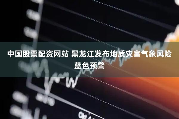 中国股票配资网站 黑龙江发布地质灾害气象风险蓝色预警