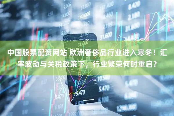 中国股票配资网站 欧洲奢侈品行业进入寒冬！汇率波动与关税政策下，行业繁荣何时重启？