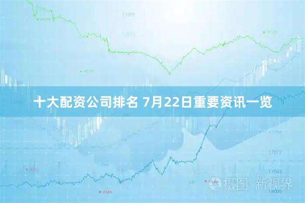 十大配资公司排名 7月22日重要资讯一览
