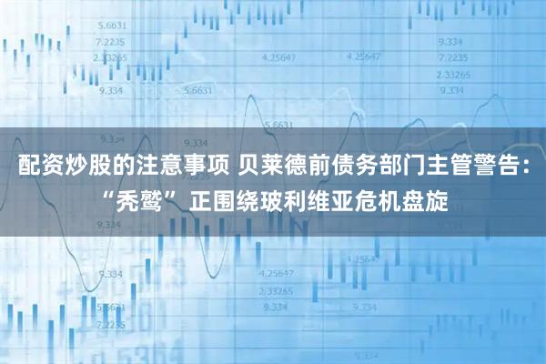 配资炒股的注意事项 贝莱德前债务部门主管警告：“秃鹫” 正围绕玻利维亚危机盘旋