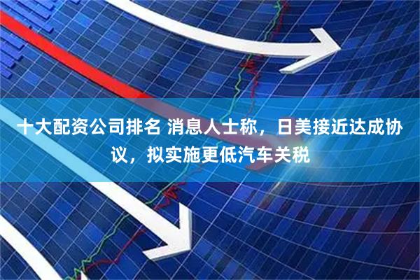 十大配资公司排名 消息人士称，日美接近达成协议，拟实施更低汽车关税