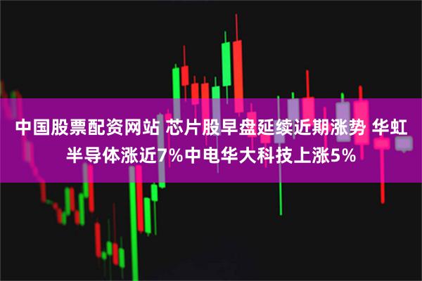 中国股票配资网站 芯片股早盘延续近期涨势 华虹半导体涨近7%中电华大科技上涨5%