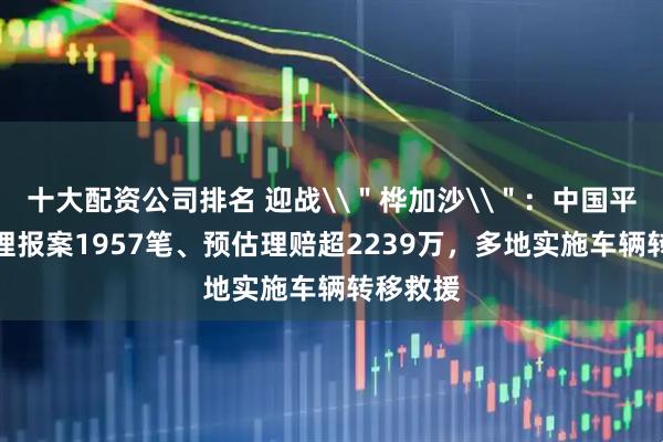 十大配资公司排名 迎战\＂桦加沙\＂：中国平安已受理报案1957笔、预估理赔超2239万，多地实施车辆转移救援
