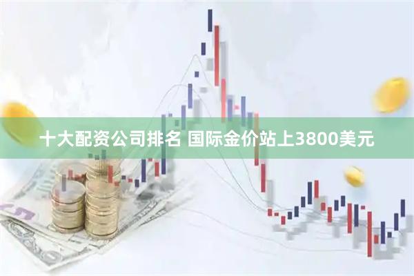 十大配资公司排名 国际金价站上3800美元
