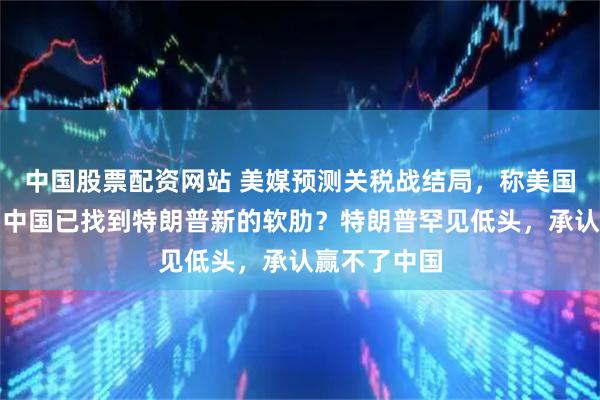 中国股票配资网站 美媒预测关税战结局，称美国必败无疑：中国已找到特朗普新的软肋？特朗普罕见低头，承认赢不了中国