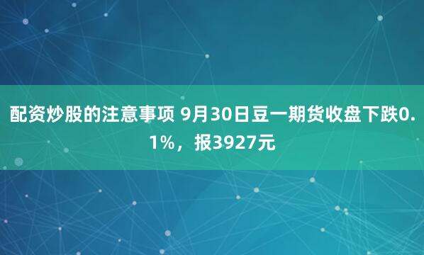 配资炒股的注意事项 9月30日豆一期货收盘下跌0.1%，报3927元