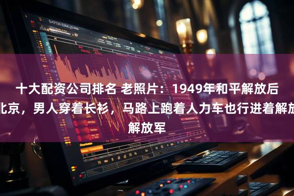 十大配资公司排名 老照片：1949年和平解放后的北京，男人穿着长衫，马路上跑着人力车也行进着解放军