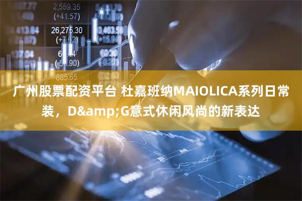 广州股票配资平台 杜嘉班纳MAIOLICA系列日常装，D&G意式休闲风尚的新表达