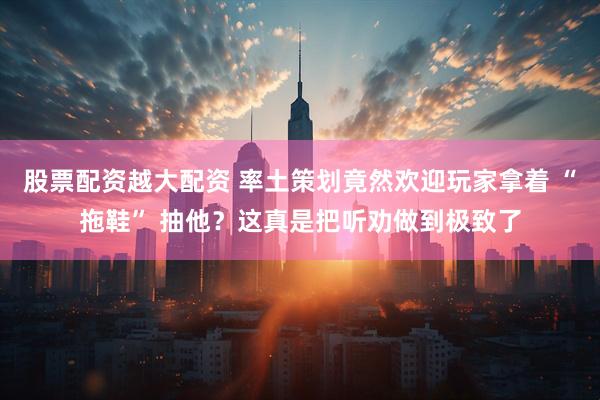 股票配资越大配资 率土策划竟然欢迎玩家拿着 “拖鞋” 抽他？这真是把听劝做到极致了