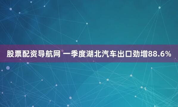 股票配资导航网 一季度湖北汽车出口劲增88.6%