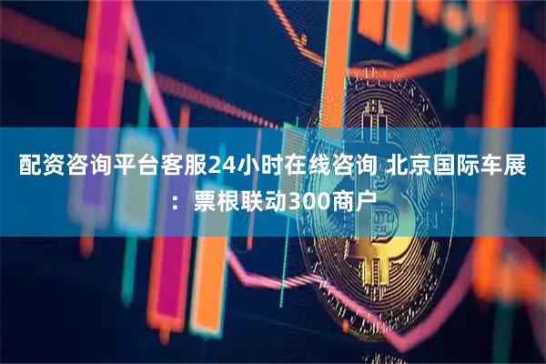配资咨询平台客服24小时在线咨询 北京国际车展：票根联动300商户