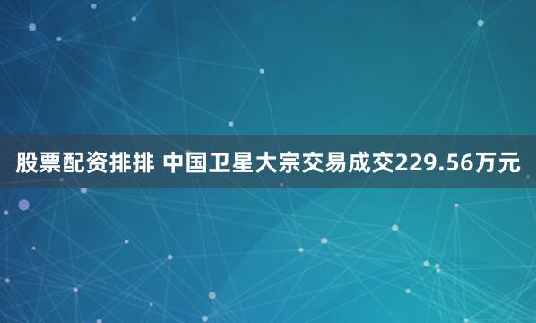 股票配资排排 中国卫星大宗交易成交229.56万元