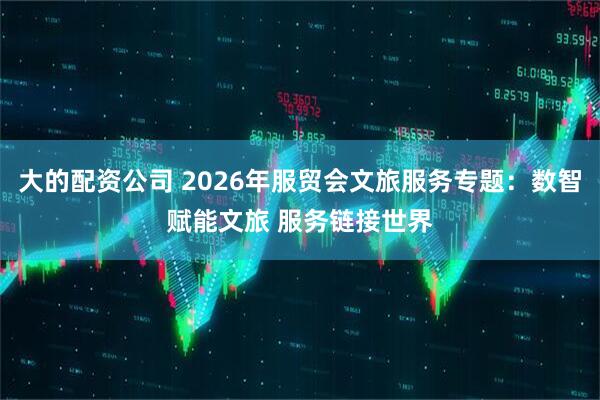 大的配资公司 2026年服贸会文旅服务专题：数智赋能文旅 服务链接世界